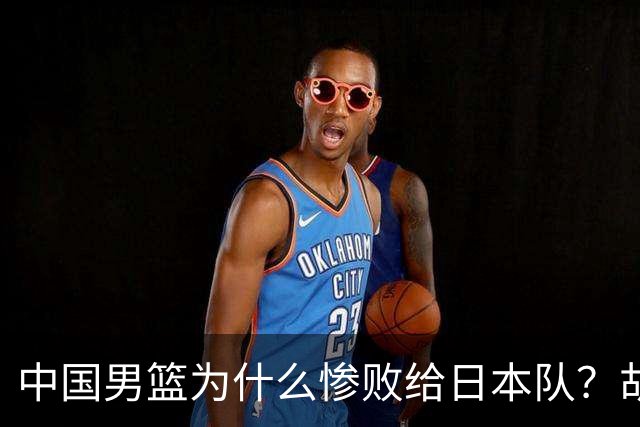 中国男篮为什么惨败给日本队？胡明轩一番话，直接戳中要害